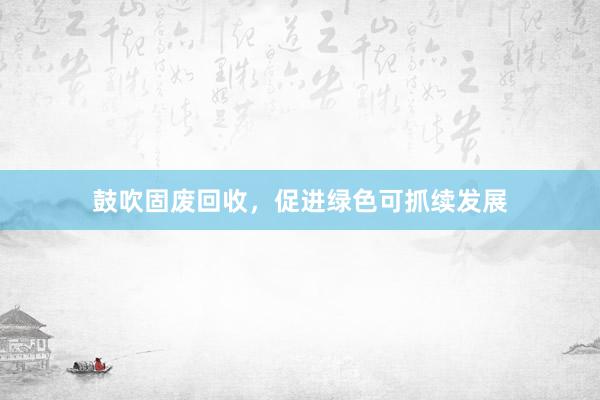 鼓吹固废回收，促进绿色可抓续发展